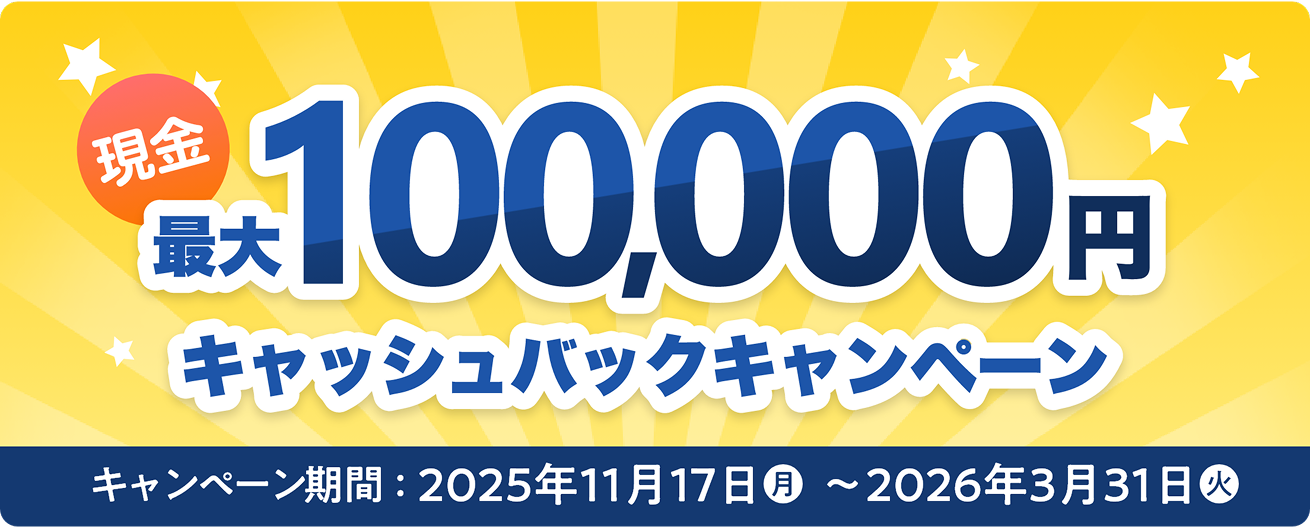 現金最大100,000円キャッシュバックキャンペーン キャンペーン期間：2025年11月17日(月)〜2026年3月31日(火)